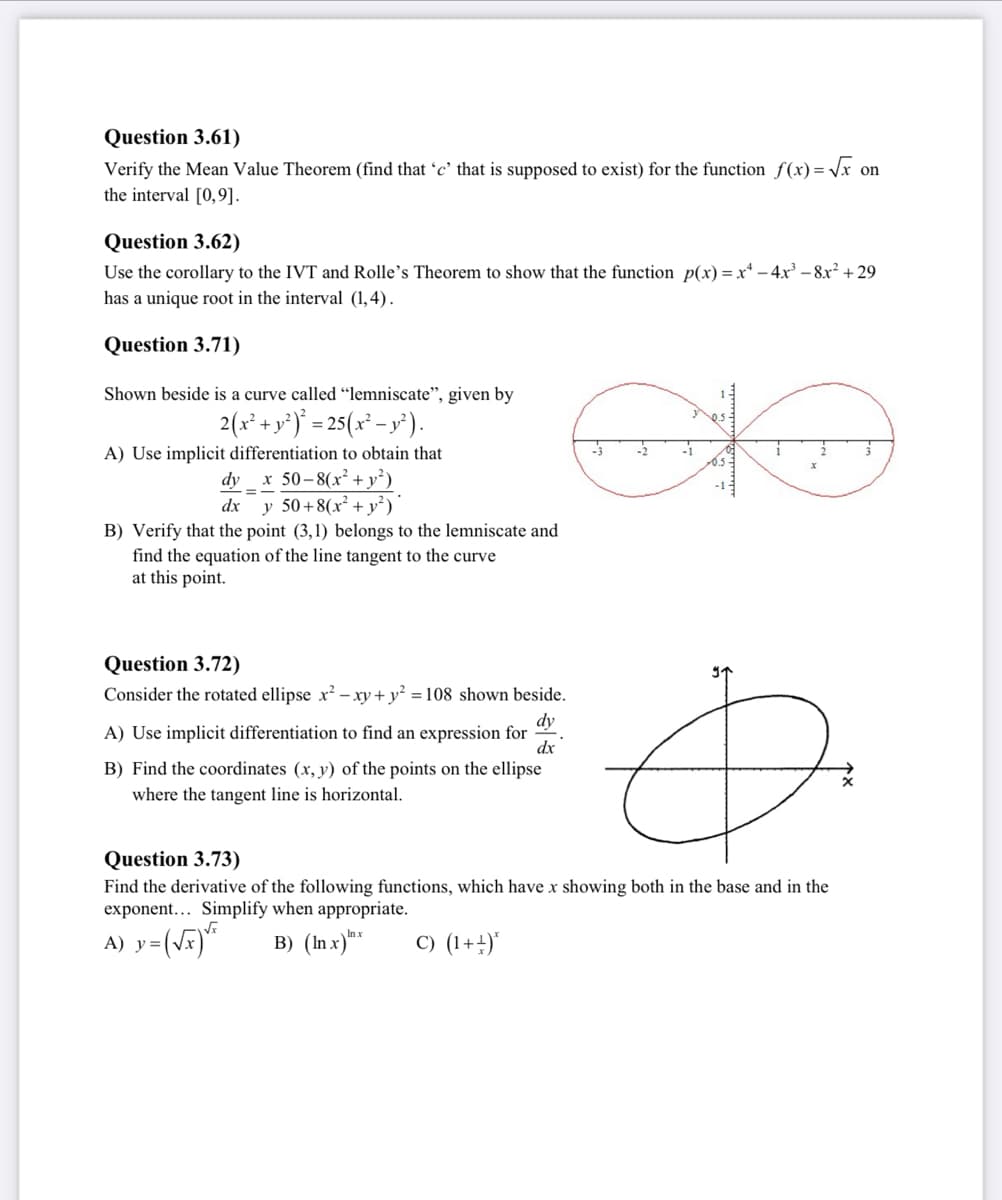 Question 3.61)
Verify the Mean Value Theorem (find that 'c' that is supposed to exist) for the function f(x)=√x on
the interval [0,9].
Question 3.62)
Use the corollary to the IVT and Rolle's Theorem to show that the function p(x)=x² - 4x³−8x² +29
has a unique root in the interval (1,4).
Question 3.71)
Shown beside is a curve called "lemniscate", given by
2(x² + y²)² = 25(x² − y²).
A) Use implicit differentiation to obtain that
dy x 50-8(x² + y²)
dx y 50+8(x² + y²)
B) Verify that the point (3,1) belongs to the lemniscate and
find the equation of the line tangent to the curve
at this point.
Question 3.72)
Consider the rotated ellipse x² - xy + y² = 108 shown beside.
dy
A) Use implicit differentiation to find an expression for
dx
B) Find the coordinates (x, y) of the points on the ellipse
where the tangent line is horizontal.
-2
Question 3.73)
Find the derivative of the following functions, which have x showing both in the base and in the
exponent... Simplify when appropriate.
A) y=(√x) ¹²
B) (In x) x
C) (1+¹)*