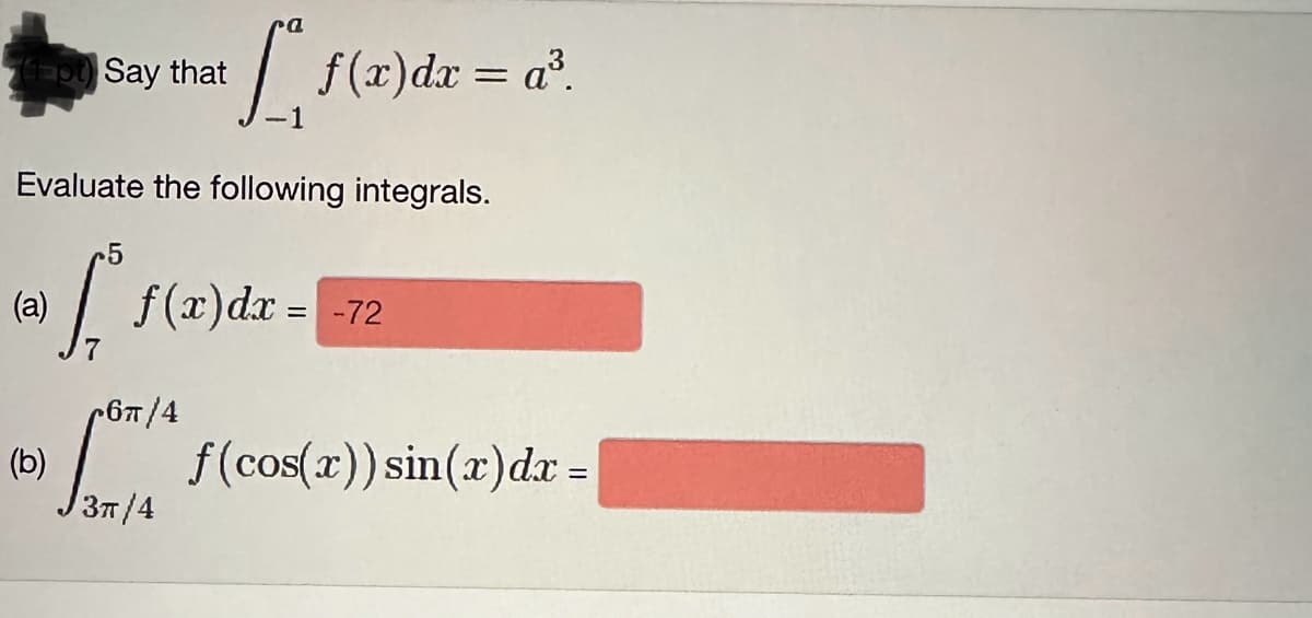 Say that
[₁ f(x) dx = a³.
Evaluate the following integrals.
-5
fre
(a)
f(x) dx =
-72
6π/4
(b) 07/* f (cos(x)) sin(x) dx =
3π/4