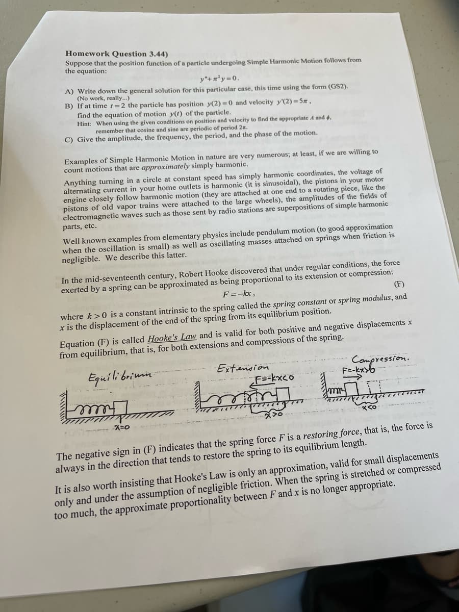 Homework Question 3.44)
Suppose that the position function of a particle undergoing Simple Harmonic Motion follows from
the equation:
y"+ ²y = 0.
A) Write down the general solution for this particular case, this time using the form (GS2).
(No work, really...)
B) If at time =2 the particle has position y(2)=0 and velocity y'(2)=5n,
find the equation of motion y(t) of the particle.
Hint: When using the given conditions on position and velocity to find the appropriate A and 4,
remember that cosine and sine are periodic of period 2m.
C) Give the amplitude, the frequency, the period, and the phase of the motion.
Examples of Simple Harmonic Motion in nature are very numerous; at least, if we are willing to
count motions that are approximately simply harmonic.
Anything turning in a circle at constant speed has simply harmonic coordinates, the voltage of
alternating current in your home outlets is harmonic (it is sinusoidal), the pistons in your motor
engine closely follow harmonic motion (they are attached at one end to a rotating piece, like the
pistons of old vapor trains were attached to the large wheels), the amplitudes of the fields of
electromagnetic waves such as those sent by radio stations are superpositions of simple harmonic
parts, etc.
Well known examples from elementary physics include pendulum motion (to good approximation
when the oscillation is small) as well as oscillating masses attached on springs when friction is
negligible. We describe this latter.
In the mid-seventeenth century, Robert Hooke discovered that under regular conditions, the force
exerted by a spring can be approximated as being proportional to its extension or compression:
F = -kx,
(F)
where k>0 is a constant intrinsic to the spring called the spring constant or spring modulus, and
x is the displacement of the end of the spring from its equilibrium position.
Equation (F) is called Hooke's Law and is valid for both positive and negative displacements x
from equilibrium, that is, for both extensions and compressions of the spring.
Equilibrium.
Extension
Immig
-X=0
bo
F=-kxco
मल
Compression.
Fe-kx
- x ८०
AUT
The negative sign in (F) indicates that the spring force F is a restoring force, that is, the force is
always in the direction that tends to restore the spring to its equilibrium length.
It is also worth insisting that Hooke's Law is only an approximation, valid for small displacements
only and under the assumption of negligible friction. When the spring is stretched or compressed
too much, the approximate proportionality between F and x is no longer appropriate.