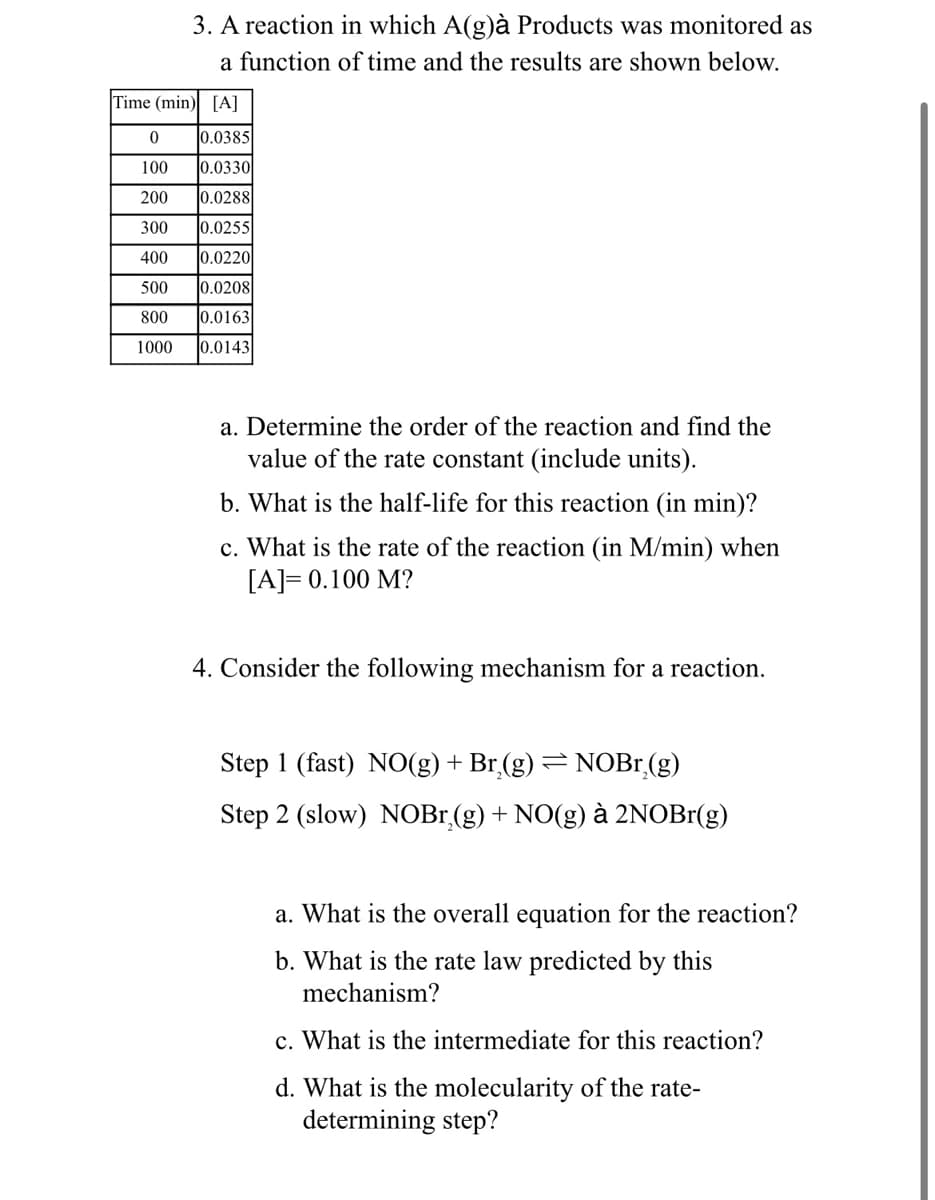 3. A reaction in which A(g)à Products was monitored as
a function of time and the results are shown below.
Time (min)
[A]
0
0.0385
100
0.0330
200
0.0288
300
0.0255
400
0.0220
500 0.0208
800 0.0163
1000 0.0143
a. Determine the order of the reaction and find the
value of the rate constant (include units).
b. What is the half-life for this reaction (in min)?
c. What is the rate of the reaction (in M/min) when
[A]= 0.100 M?
4. Consider the following mechanism for a reaction.
Step 1 (fast) NO(g) + Br₂(g) = NOBr₂(g)
Step 2 (slow) NOBr₂(g) + NO(g) à 2NOBr(g)
a. What is the overall equation for the reaction?
b. What is the rate law predicted by this
mechanism?
c. What is the intermediate for this reaction?
d. What is the molecularity of the rate-
determining step?