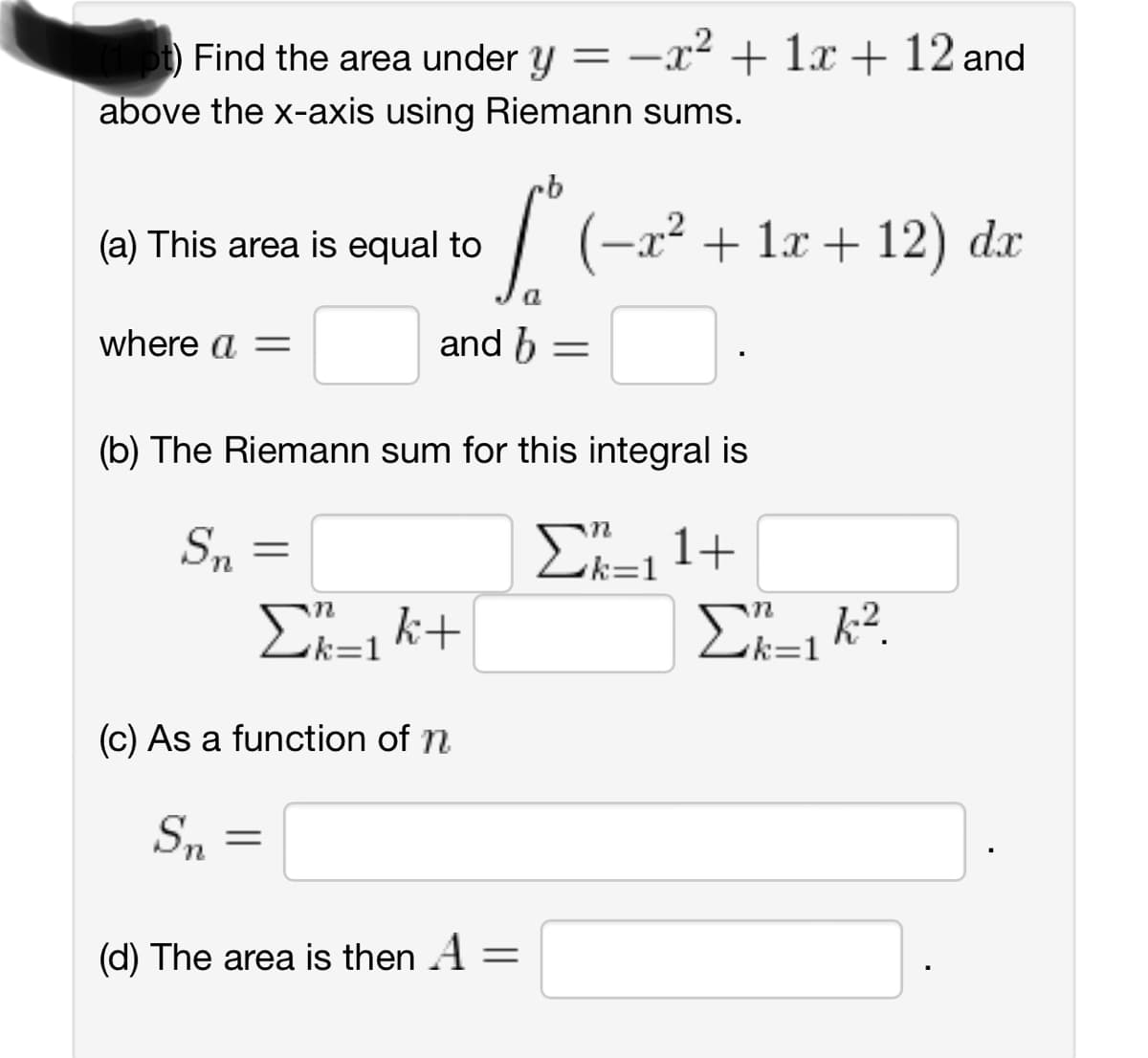 t) Find the area under y = -x² + 1x + 12 and
above the x-axis using Riemann sums.
(a) This area is equal to
where a =
(b) The Riemann sum for this integral is
ΣR=11+
Sn
·b
• (-x² + 1x +12) dx
a
and b =
=
Σk=1k+
(c) As a function of n
Sn
=
(d) The area is then A
=
Σ_1 k2.