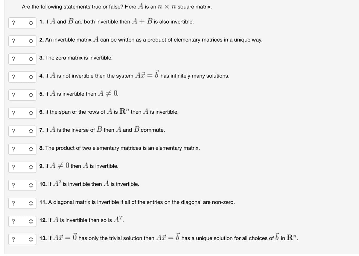 ང་
?
?
?
?
?
Are the following statements true or false? Here A is an n x n square matrix.
?
1. If A and B are both invertible then A + B is also invertible.
?
2. An invertible matrix A can be written as a product of elementary matrices in a unique way.
?
◇ 3. The zero matrix is invertible.
?
4. If A is not invertible then the system Ar : = b has infinitely many solutions.
?
☐ 5. If A is invertible then A # 0.
?
✰ 6. If the span of the rows of A is R" then A is invertible.
<>
7. If A is the inverse of B then A and B commute.
✰ 8. The product of two elementary matrices is an elementary matrix.
?
9. If A0 then A is invertible.
?
◇ 10. If A² is invertible then A is invertible.
11. A diagonal matrix is invertible if all of the entries on the diagonal are non-zero.
◇ 12. If A is invertible then so is AT.
13. If A =
0 has only the trivial solution then Ar= = b has a unique solution for all choices of b in R".