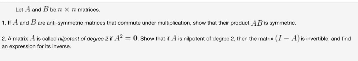 Let A and B be n x n matrices.
1. If A and B are anti-symmetric matrices that commute under multiplication, show that their product AB is symmetric.
2. A matrix A is called nilpotent of degree 2 if A² = 0. Show that if A is nilpotent of degree 2, then the matrix (I - A) is invertible, and find
an expression for its inverse.