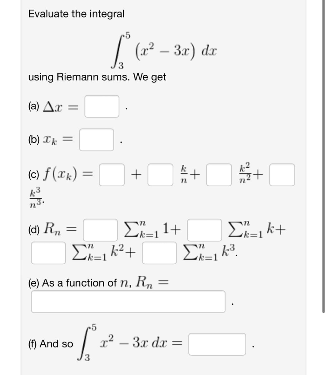 Evaluate the integral
using Riemann sums. We get
(2) Δ.χ =
(b) k =
(c) f(xk) =
η
(d) Rn
=
Γ (x2 – 3π) dr
(f) And so
5
Γε
+
Σ_k2+
(e) As a function of n, Rn.
=
Σ”,1+
η
x2 – 3x dx =
+
Fe
Σ'=163.
+
Σ_1k+