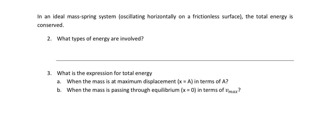 In an ideal mass-spring system (oscillating horizontally on a frictionless surface), the total energy is
conserved.
2. What types of energy are involved?
3. What is the expression for total energy
a. When the mass is at maximum displacement (x = A) in terms of A?
b. When the mass is passing through equilibrium (x = 0) in terms of Vmax?