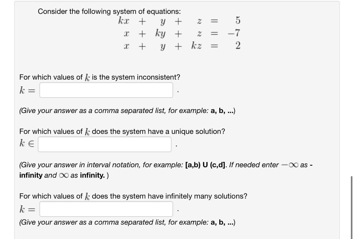 Consider the following system of equations:
kx
+
y +
2
x +
ky +
2
= 5
=
-7
x
+
y + kz
=
2
For which values of is the system inconsistent?
k
=
(Give your answer as a comma separated list, for example: a, b, ...)
For which values of k does the system have a unique solution?
ke
(Give your answer in interval notation, for example: [a,b) U (c,d]. If needed enter -∞ as -
infinity and ∞ as infinity.)
For which values of does the system have infinitely many solutions?
k =
(Give your answer as a comma separated list, for example: a, b, ...)
