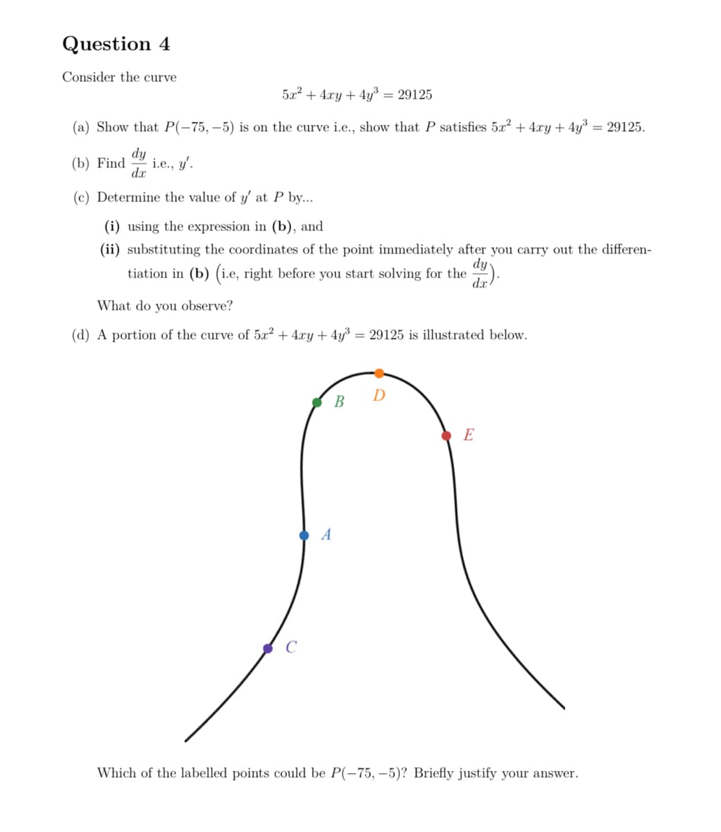 Question 4
Consider the curve
5x2+4xy+4y3 = 29125
(a) Show that P(-75,-5) is on the curve i.e., show that P satisfies 5x² + 4xy + 4y³
(b) Find
dy
dx
i.e., y'.
(c) Determine the value of y' at P by....
(i) using the expression in (b), and
= 29125.
(ii) substituting the coordinates of the point immediately after you carry out the differen-
dy
tiation in (b) (i.e, right before you start solving for the d)
dx
What do you observe?
(d) A portion of the curve of 5x² + 4xy+4y³ 29125 is illustrated below.
A
D
B
E
Which of the labelled points could be P(-75, -5)? Briefly justify your answer.