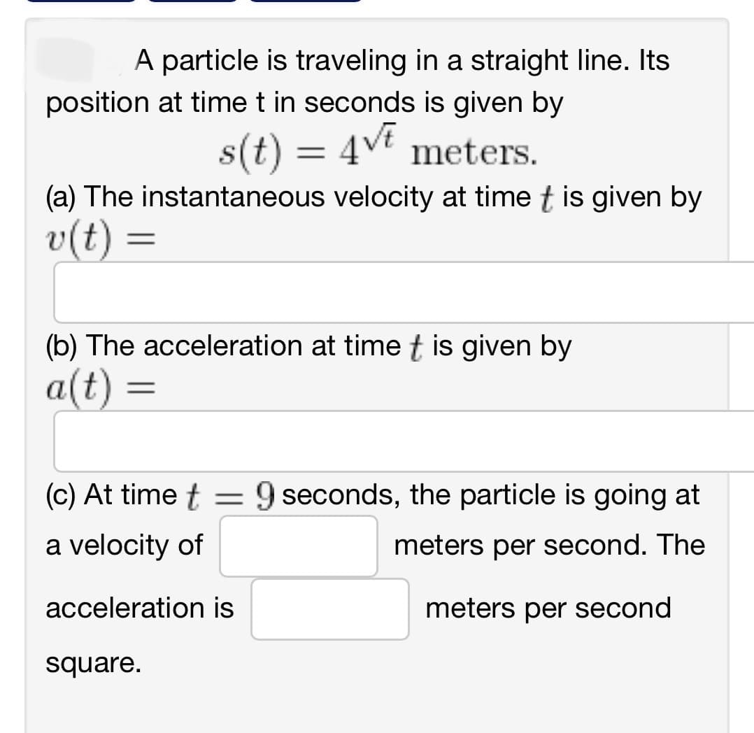 A particle is traveling in a straight line. Its
position at time t in seconds is given by
s(t) = 4√t meters.
(a) The instantaneous velocity at time t is given by
v(t) =
(b) The acceleration at time t is given by
a(t) =
=
(c) At time t
a velocity of
acceleration is
square.
-
9 seconds, the particle is going at
meters per second. The
meters per second