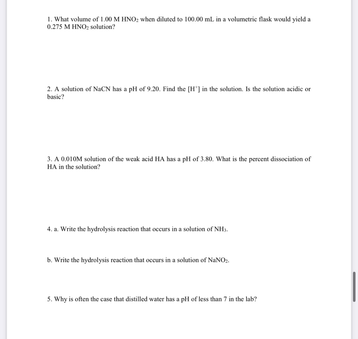 1. What volume of 1.00 M HNO2 when diluted to 100.00 mL in a volumetric flask would yield a
0.275 M HNO2 solution?
2. A solution of NaCN has a pH of 9.20. Find the [H] in the solution. Is the solution acidic or
basic?
3. A 0.010M solution of the weak acid HA has a pH of 3.80. What is the percent dissociation of
HA in the solution?
4. a. Write the hydrolysis reaction that occurs in a solution of NH3.
b. Write the hydrolysis reaction that occurs in a solution of NaNO₂.
5. Why is often the case that distilled water has a pH of less than 7 in the lab?