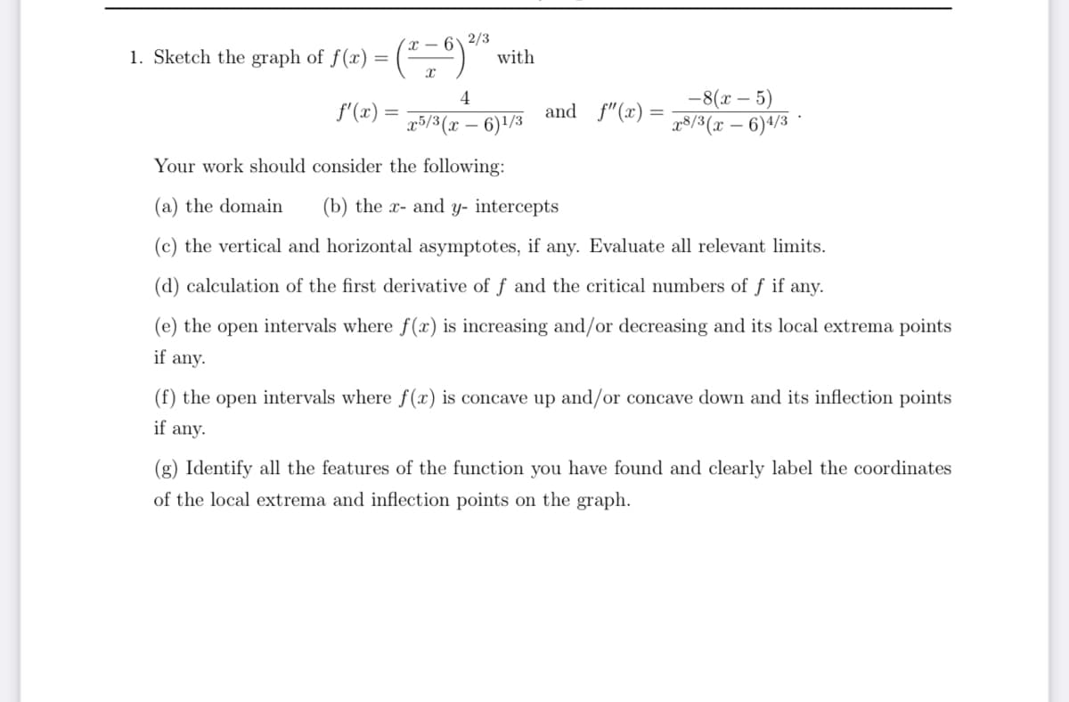 1. Sketch the graph of f(x)
4
f'(x)
x5/3(x-6)1/3
Your work should consider the following:
(a) the domain (b) the x- and y- intercepts
(c) the vertical and horizontal asymptotes, if any. Evaluate all relevant limits.
(d) calculation of the first derivative of f and the critical numbers of f if any.
(e) the open intervals where f(x) is increasing and/or decreasing and its local extrema points
if any.
=
(²-6) ²/2
with
and f"(x)
-8(x - 5)
x8/3(x - 6)4/3
(f) the open intervals where f(x) is concave up and/or concave down and its inflection points
if any.
(g) Identify all the features of the function you have found and clearly label the coordinates
of the local extrema and inflection points on the graph.