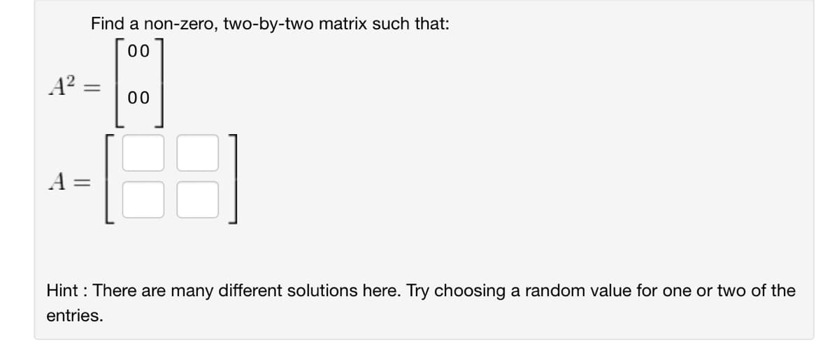 Find a non-zero, two-by-two matrix such that:
00
A²
=
8%
00
A =
Hint: There are many different solutions here. Try choosing a random value for one or two of the
entries.