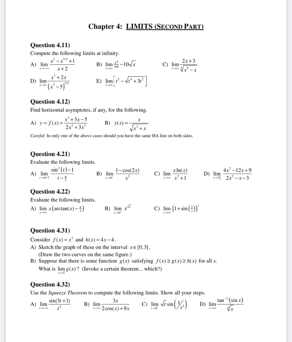 Question 4.11)
Compute the following limits at infinity.
x²-x53 +1
A) lim
x+2
x³ + 2x
D) lim
007-1
-5) 1¹/²
x=3
A) lim
Chapter 4: LIMITS (SECOND PART)
B) lim-10√x
Question 4.21)
Evaluate the following limits.
sin² (t)-1
1-2/2 1-4
X-00
Question 4.12)
Find horizontal asymptotes, if any, for the following.
A) y= f(x)=
x³ +3x-5
2x² + 3x³
B) y(x)=-
+x
Careful: In only one of the above cases should you have the same HA line on both sides.
E) lim ²- +3t²
100 L
Question 4.22)
Evaluate the following limits.
A) lim x(arctan(x)-)
B) lim
x-0
B) lim xx
x-0*
X
1-cos(2x)
x²
2
C) lim-
B) lim-
x2 cos(x) +9x
C) lim
What is lim g(x)? (Invoke a certain theorem... which?)
x-2
2x+3
√√√x²-x
x ln(x)
x² +1
C) lim (1+sin())*
Question 4.31)
Consider f(x)=x² and h(x) = 4x-4.
A) Sketch the graph of these on the interval x= [0,3].
(Draw the two curves on the same figure.)
B) Suppose that there is some function g(x) satisfying f(x) ≥ g(x) > h(x) for all x.
Question 4.32)
Use the Squeeze Theorem to compute the following limits. Show all your steps.
3x
A) lim
sin(3t+1)
1²
4x²-12x+9
D) im 2x²-x-3
C) lim √ sin
1-0*
sin (1/²)
D) lim
tan ¹ (sin x)
√x