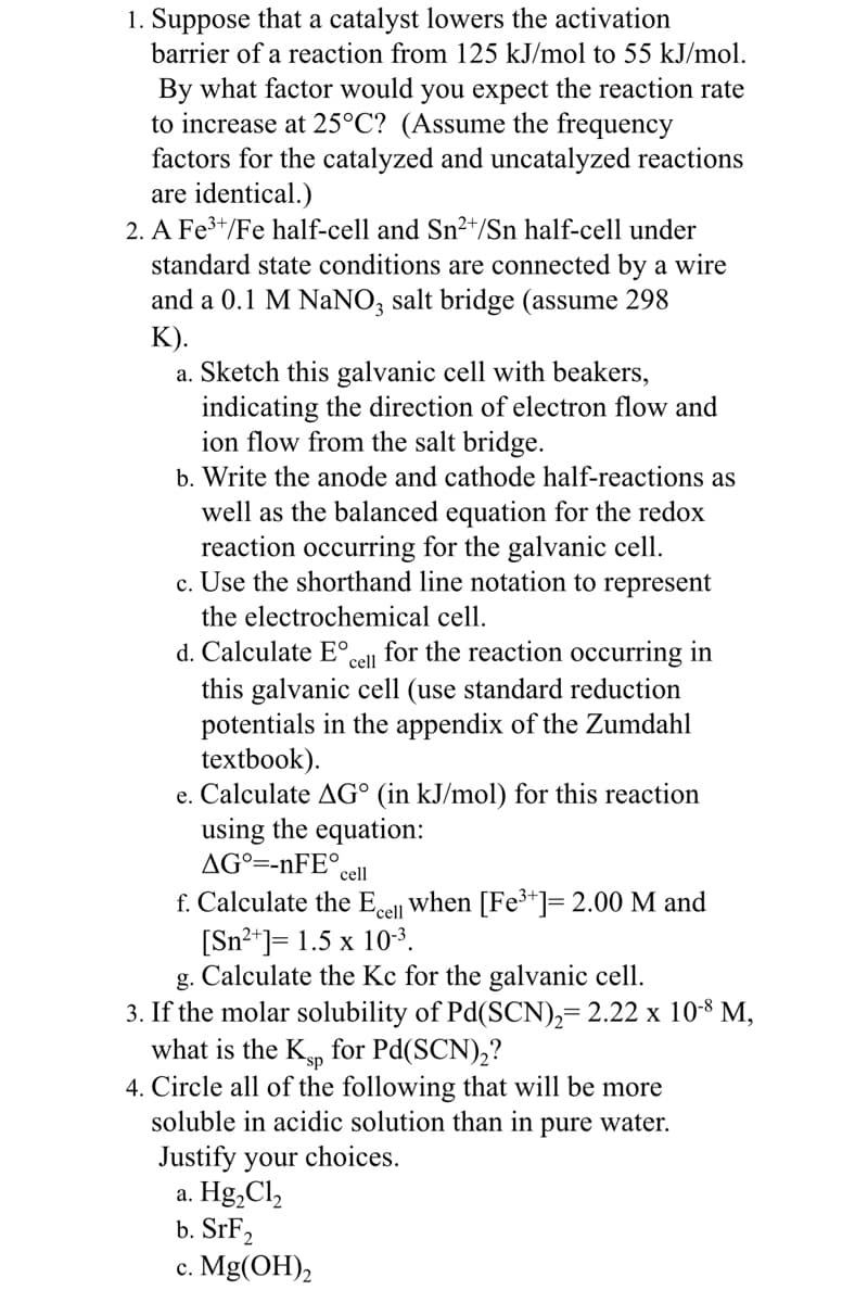 1. Suppose that a catalyst lowers the activation
barrier of a reaction from 125 kJ/mol to 55 kJ/mol.
By what factor would you expect the reaction rate
to increase at 25°C? (Assume the frequency
factors for the catalyzed and uncatalyzed reactions
are identical.)
2. A Fe³+/Fe half-cell and Sn²+/Sn half-cell under
standard state conditions are connected by a wire
and a 0.1 M NaNO3 salt bridge (assume 298
K).
a. Sketch this galvanic cell with beakers,
indicating the direction of electron flow and
ion flow from the salt bridge.
b. Write the anode and cathode half-reactions as
well as the balanced equation for the redox
reaction occurring for the galvanic cell.
c. Use the shorthand line notation to represent
the electrochemical cell.
d. Calculate Eº.
for the reaction occurring in
this galvanic cell (use standard reduction
potentials in the appendix of the Zumdahl
textbook).
e. Calculate AG° (in kJ/mol) for this reaction
using the equation:
AGO=-nFE°
cell
cell
f. Calculate the Ecell when [Fe³+]= 2.00 M and
[Sn²+] = 1.5 x 10-³.
g. Calculate the Kc for the galvanic cell.
3. If the molar solubility of Pd(SCN)₂= 2.22 x 10-8 M,
what is the Ksp for Pd(SCN)₂?
4. Circle all of the following that will be more
soluble in acidic solution than in pure water.
Justify your choices.
a. Hg₂Cl₂
b. SrF₂
c. Mg(OH)₂