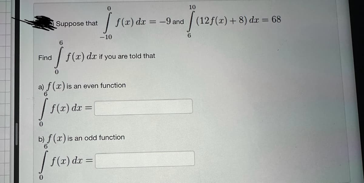 Suppose that
0
f(x) dx =
-10
6
Fo] (1) dr
Find f(x) dx if you are told that
f(x) dx = -9 and
a) f(x) is an even function
[f
f(x) dx =
b) f (x) is an odd function
[ f(a
0
10
[(12f(x) +8) dx = 68
6