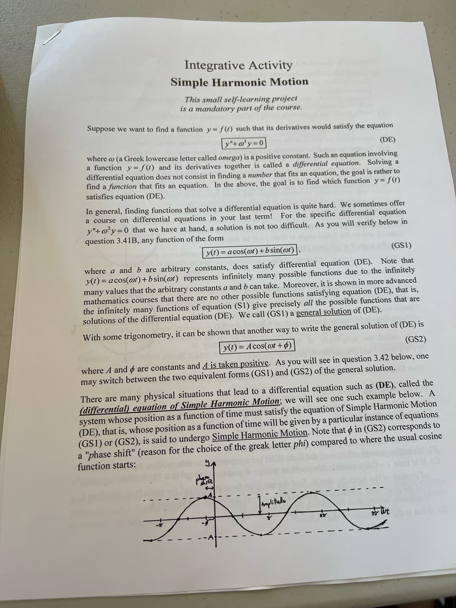 Integrative Activity
Simple Harmonic Motion
This small self-learning project
is a mandatory part of the course.
Suppose we want to find a function y = f(t) such that its derivatives would satisfy the equation
y"+o²y=0
(DE)
where a (a Greek lowercase letter called omega) is a positive constant. Such an equation involving
a function y = f(t) and its derivatives together is called a differential equation. Solving a
differential equation does not consist in finding a number that fits an equation, the goal is rather to
find a function that fits an equation. In the above, the goal is to find which function y = f(t)
satisfies equation (DE).
In general, finding functions that solve a differential equation is quite hard. We sometimes offer
a course on differential equations in your last term! For the specific differential equation
y"+²y=0 that we have at hand, a solution is not too difficult. As you will verify below in
question 3.41B, any function of the form
y(t)= acos(at)+b sin(at)
(GS1)
where a and b are arbitrary constants, does satisfy differential equation (DE). Note that
y(t) = acos(at)+bsin(at) represents infinitely many possible functions due to the infinitely
many values that the arbitrary constants a and b can take. Moreover, it is shown in more advanced
mathematics courses that there are no other possible functions satisfying equation (DE), that is,
the infinitely many functions of equation (S1) give precisely all the possible functions that are
solutions of the differential equation (DE). We call (GS1) a general solution of (DE).
With some trigonometry, it can be shown that another way to write the general solution of (DE) is
(GS2)
y(t) = Acos(at + p)
where A and are constants and A is taken positive. As you will see in question 3.42 below, one
may switch between the two equivalent forms (GS1) and (GS2) of the general solution.
There are many physical situations that lead to a differential equation such as (DE), called the
(differential) equation of Simple Harmonic Motion; we will see one such example below. A
system whose position as a function of time must satisfy the equation of Simple Harmonic Motion
(DE), that is, whose position as a function of time will be given by a particular instance of equations
(GS1) or (GS2), is said to undergo Simple Harmonic Motion. Note that in (GS2) corresponds to
a "phase shift" (reason for the choice of the greak letter phi) compared to where the usual cosine
function starts:
dose
Pift
Amplitude
RTY
To aut