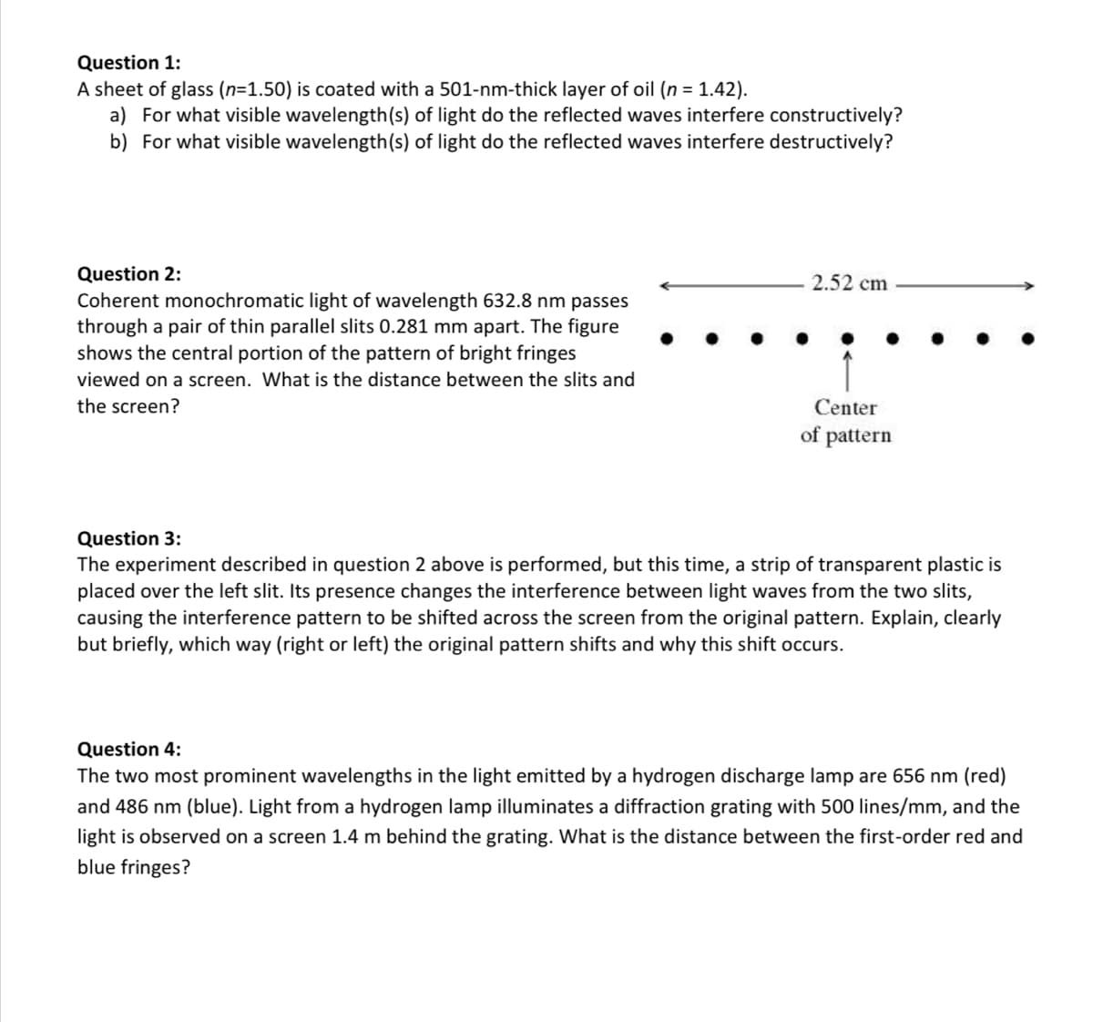 Question 1:
A sheet of glass (n=1.50) is coated with a 501-nm-thick layer of oil (n = 1.42).
a) For what visible wavelength(s) of light do the reflected waves interfere constructively?
b) For what visible wavelength(s) of light do the reflected waves interfere destructively?
Question 2:
Coherent monochromatic light of wavelength 632.8 nm passes
through a pair of thin parallel slits 0.281 mm apart. The figure
shows the central portion of the pattern of bright fringes
viewed on a screen. What is the distance between the slits and
the screen?
2.52 cm
Center
of pattern
Question 3:
The experiment described in question 2 above is performed, but this time, a strip of transparent plastic is
placed over the left slit. Its presence changes the interference between light waves from the two slits,
causing the interference pattern to be shifted across the screen from the original pattern. Explain, clearly
but briefly, which way (right or left) the original pattern shifts and why this shift occurs.
Question 4:
The two most prominent wavelengths in the light emitted by a hydrogen discharge lamp are 656 nm (red)
and 486 nm (blue). Light from a hydrogen lamp illuminates a diffraction grating with 500 lines/mm, and the
light is observed on a screen 1.4 m behind the grating. What is the distance between the first-order red and
blue fringes?