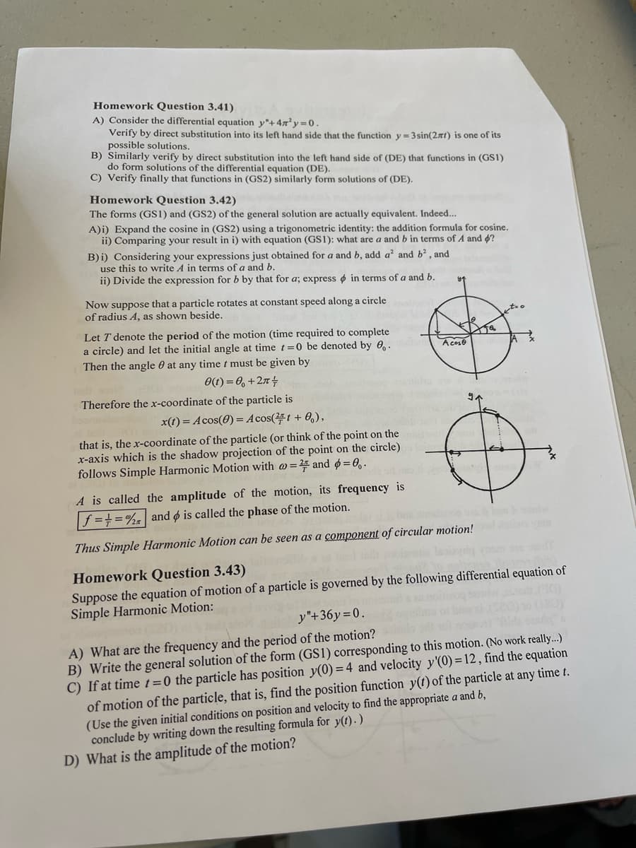 Homework Question 3.41)
A) Consider the differential equation y"+4n³y=0.
Verify by direct substitution into its left hand side that the function y=3sin(2xt) is one of its
possible solutions.
B) Similarly verify by direct substitution into the left hand side of (DE) that functions in (GS1)
do form solutions of the differential equation (DE).
C) Verify finally that functions in (GS2) similarly form solutions of (DE).
Homework Question 3.42)
The forms (GS1) and (GS2) of the general solution are actually equivalent. Indeed...
A) i) Expand the cosine in (GS2) using a trigonometric identity: the addition formula for cosine.
ii) Comparing your result in i) with equation (GS1): what are a and in terms of A and ?
B) i) Considering your expressions just obtained for a and b, add a² and b², and
use this to write A in terms of a and b.
ii) Divide the expression for b by that for a; express in terms of a and b.
Now suppose that a particle rotates at constant speed along a circle
of radius A, as shown beside.
Let T denote the period of the motion (time required to complete
a circle) and let the initial angle at time t=0 be denoted by 0.
Then the angle at any time t must be given by
0(t) = 0 +27 +
Therefore the x-coordinate of the particle is
x(t) = Acos(0) = Acos(21+0),
that is, the x-coordinate of the particle (or think of the point on the
x-axis which is the shadow projection of the point on the circle)
follows Simple Harmonic Motion with @= 2 and p=0.
Acoso
91
A is called the amplitude of the motion, its frequency is
f=+=% and is called the phase of the motion.
Thus Simple Harmonic Motion can be seen as a component of circular motion! god a
Homework Question 3.43)
Suppose the equation of motion of a particle is governed by the following differential equation of
Simple Harmonic Motion:
y"+36y=0.
A) What are the frequency and the period of the motion?
B) Write the general solution of the form (GS1) corresponding to this motion. (No work really...)
C) If at time t=0 the particle has position y(0) = 4 and velocity y'(0) = 12, find the equation
D) What is the amplitude of the motion?
of motion of the particle, that is, find the position function y(t) of the particle at any time t.
(Use the given initial conditions on position and velocity to find the appropriate a and b,
conclude by writing down the resulting formula for y(t).)