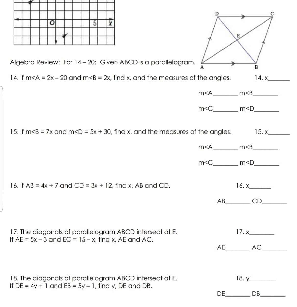 E
Algebra Review: For 14- 20: Given ABCD is a parallelogram.
A
В
14. If m<A = 2x - 20 and m<B = 2x, find x, and the measures of the angles.
14. X
m<A
m<B
m<C
m<D
15. If m<B = 7x and m<D = 5x + 30, find x, and the measures of the angles.
15. X
m<A
m<B
m<C
m<D
16. If AB = 4x + 7 and CD = 3x + 12, find x, AB and CD.
16. x
AB
CD
17. The diagonals of parallelogram ABCD intersect at E.
If AE = 5x – 3 and EC = 15 – x, find x, AE and AC.
17.x_
AE
АС.
18. Y-
18. The diagonals of parallelogram ABCD intersect at E.
If DE = 4y + 1 and EB = 5y – 1, find y, DE and DB.
%3D
DE
DB
