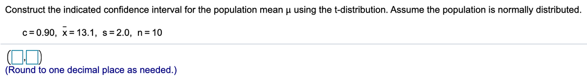Construct the indicated confidence interval for the population mean u using the t-distribution. Assume the population is normally distributed.
c= 0.90, x= 13.1, s= 2.0, n= 10
(Round to one decimal place as needed.)
