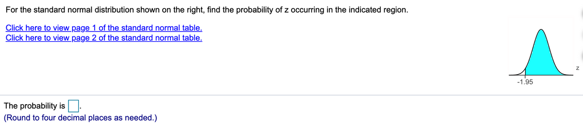 For the standard normal distribution shown on the right, find the probability of z occurring in the indicated region.
Click here to view page 1 of the standard normal table.
Click here to view page 2 of the standard normal table.
-1.95
The probability is
(Round to four decimal places as needed.)
