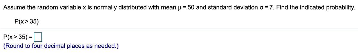 Assume the random variable x is normally distributed with mean u = 50 and standard deviation o = 7. Find the indicated probability.
P(x> 35)
P(x> 35) =
(Round to four decimal places as needed.)
