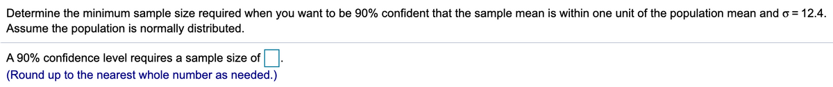 Determine the minimum sample size required when you want to be 90% confident that the sample mean is within one unit of the population mean and o = 12.4.
Assume the population is normally distributed.
A 90% confidence level requires a sample size of
(Round up to the nearest whole number as needed.)
