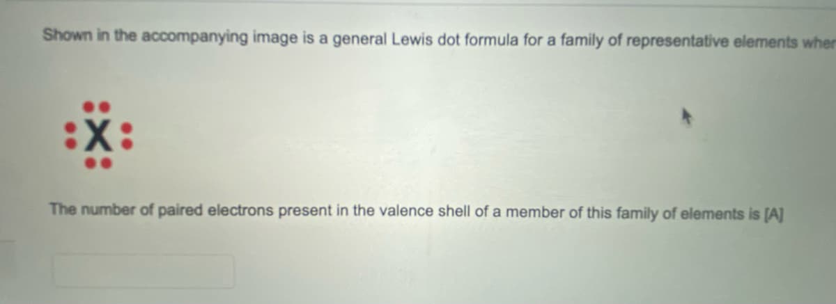 Shown in the accompanying image is a general Lewis dot formula for a family of representative elements wher
X:
The number of paired electrons present in the valence shell of a member of this family of elements is [A]