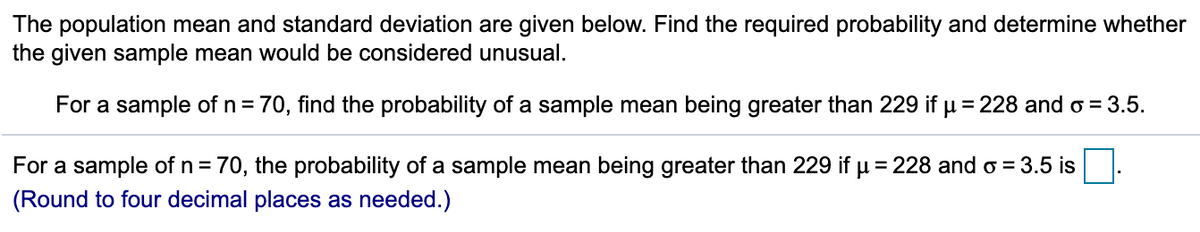 The population mean and standard deviation are given below. Find the required probability and determine whether
the given sample mean would be considered unusual.
For a sample of n = 70, find the probability of a sample mean being greater than 229 if u = 228 and o = 3.5.
For a sample of n = 70, the probability of a sample mean being greater than 229 if u = 228 and o = 3.5 is.
(Round to four decimal places as needed.)
