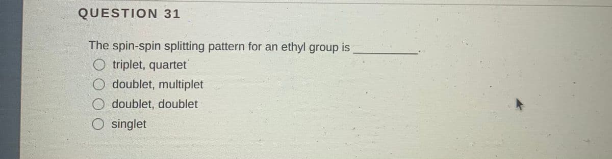 QUESTION 31
The spin-spin splitting pattern for an ethyl group is
O triplet, quartet
O doublet, multiplet
O doublet, doublet
singlet
