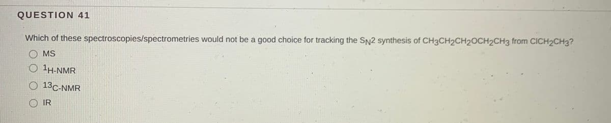 QUESTION 41
Which of these spectroscopies/spectrometries would not be a good choice for tracking the SN2 synthesis of CH3CH2CH2OCH2CH3 from CICH2CH3?
O MS
O 1H-NMR
O 13C-NMR
O IR
