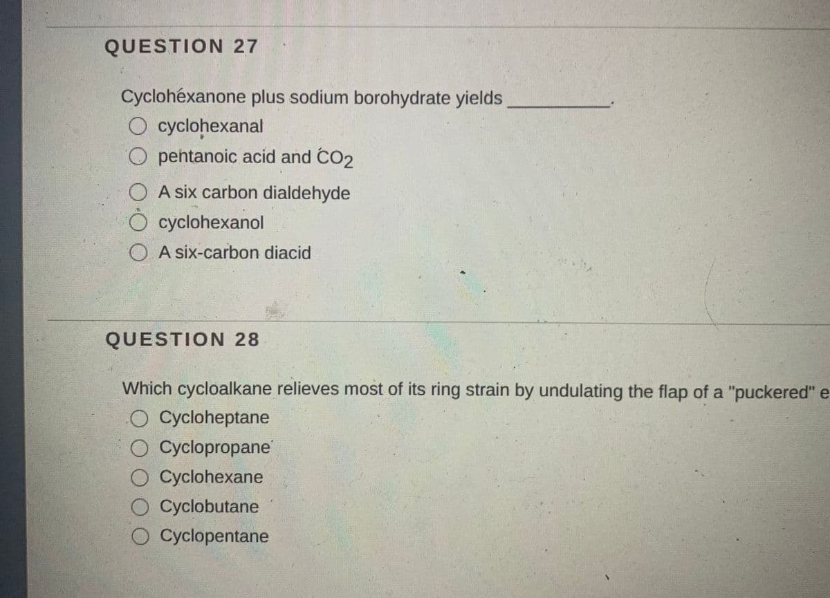 QUESTION 27
Cyclohéxanone plus sodium borohydrate yields
O cyclohexanal
O pentanoic acid and CO2
O A six carbon dialdehyde
O cyclohexanol
O A six-carbon diacid
QUESTION 28
Which cycloalkane relieves most of its ring strain by undulating the flap of a "puckered" e
O Cycloheptane
O Cyclopropane
O Cyclohexane
O Cyclobutane
O Cyclopentane
