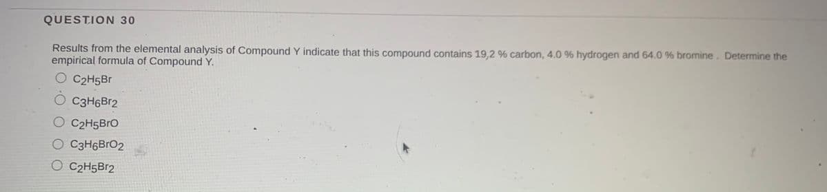 QUESTION 30
Results from the elemental analysis of Compound Y indicate that this compound contains 19,2 % carbon, 4.0 % hydrogen and 64.0 % bromine. Determine the
empirical formula of Compound Y.
O C2H5Br
C3H6Br2
O C2H5BRO
O C3H6BrO2
O C2H5B12
