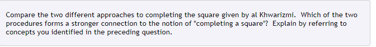 Compare the two different approaches to completing the square given by al Khwarizmi. Which of the two
procedures forms a stronger connection to the notion of "completing a square"? Explain by referring to
concepts you identified in the preceding question.