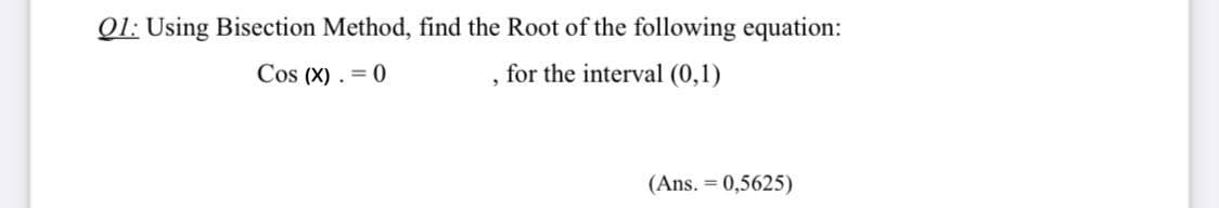 Q1: Using Bisection Method, find the Root of the following equation:
Cos (X) . = 0
for the interval (0,1)
(Ans. = 0,5625)
