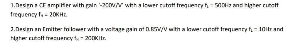 1.Design a CE amplifier with gain -200V/V' with a lower cutoff frequency f = 500HZ and higher cutoff
frequency fH = 20KHZ.
2.Design an Emitter follower with a voltage gain of 0.85V/V with a lower cutoff frequency f = 10HZ and
higher cutoff frequency f# = 20OKHZ.
