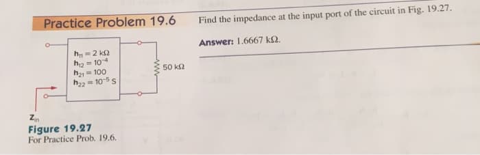 Practice Problem 19.6
Find the impedance at the input port of the circuit in Fig. 19.27.
Answer: 1.6667 k2.
h = 2 k2
h2 = 104
h21 = 100
h22 = 10-5 s
50 k2
Figure 19.27
For Practice Prob. 19.6.
ww
