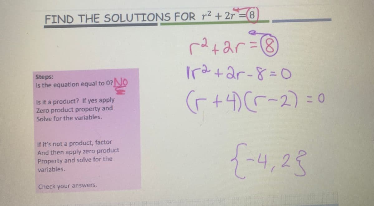 FIND THE SOLUTIONS FOR r² + 2r=(8
r²+ar=
1r2+2r-8=0
(r + 4) (-2) = 0
{-4,25
Steps:
Is the equation equal to 0? No
0² No
Is it a product? If yes apply
Zero product property and
Solve for the variables.
If it's not a product, factor
And then apply zero product
Property and solve for the
variables.
Check your answers.