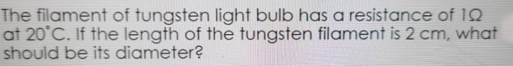 The filament of tungsten light bulb has a resistance of 10
at 20°C. If the length of the tungsten filament is 2 cm, what
should be its diameter?