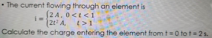 The current flowing through an element is
(2A, 0<t<1
2t² A,
t> 1
Calculate the charge entering the element from t=0 to t=2s.
.
i=