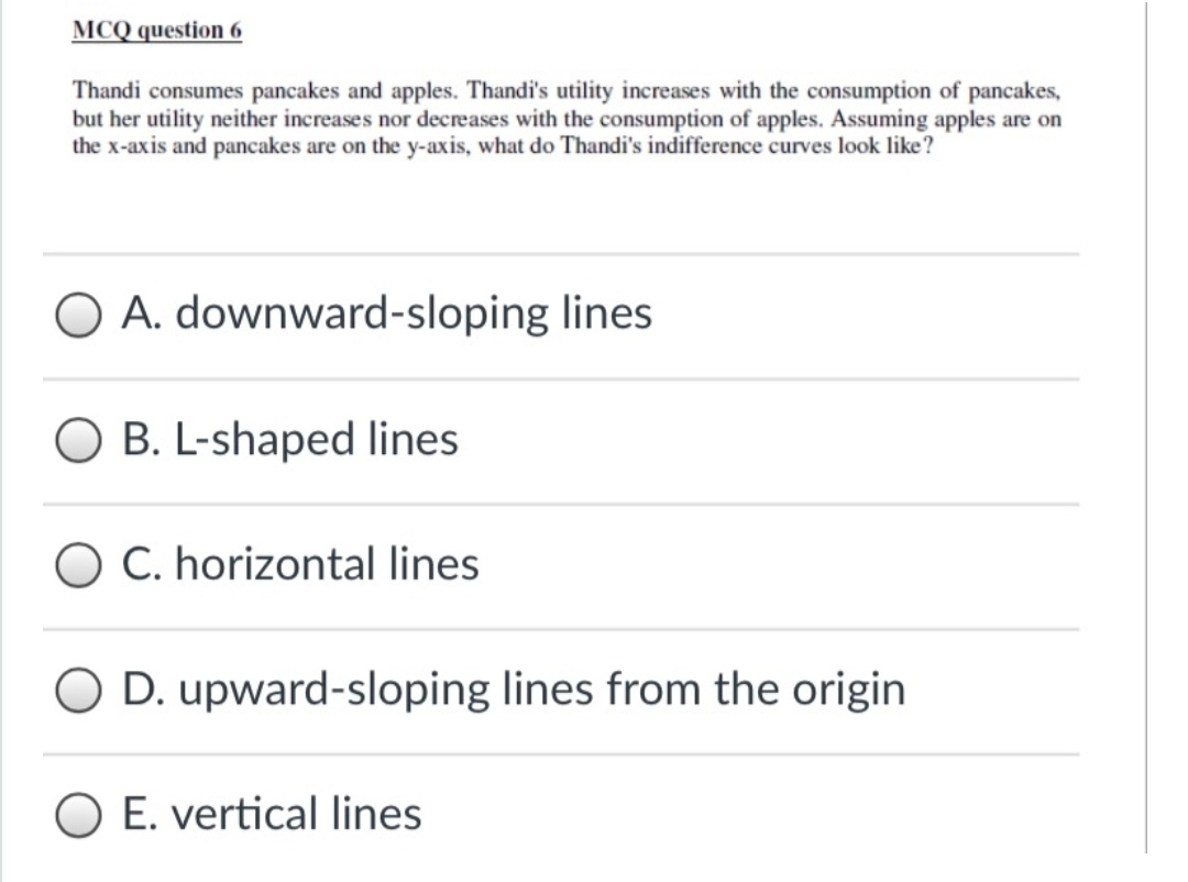 MCQ question 6
Thandi consumes pancakes and apples. Thandi's utility increases with the consumption of pancakes,
but her utility neither increases nor decreases with the consumption of apples. Assuming apples are on
the x-axis and pancakes are on the y-axis, what do Thandi's indifference curves look like?
O A. downward-sloping lines
B. L-shaped lines
O C. horizontal lines
D. upward-sloping lines from the origin
O E. vertical lines
