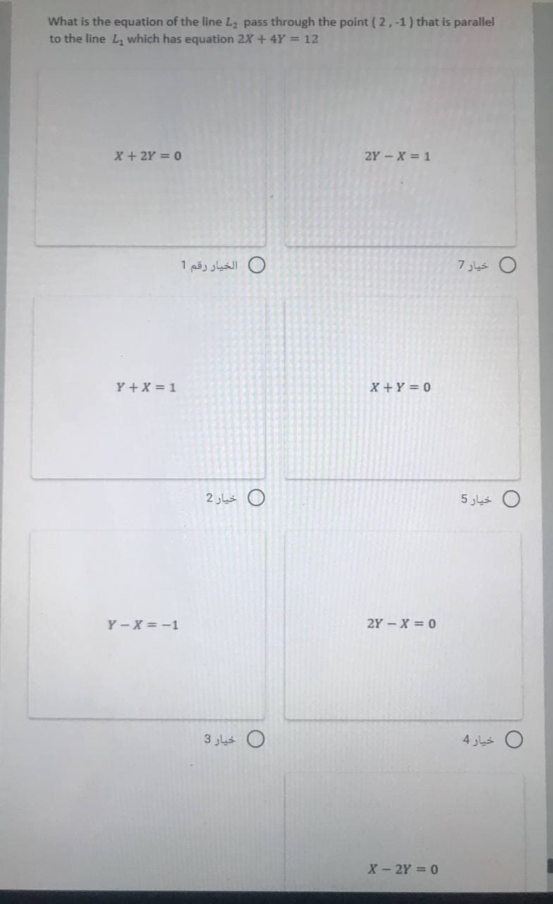 What is the equation of the line Lz pass through the point ( 2,-1 ) that is parallel
to the line L, which has equation 2X+ 4Y 12
X + 2Y = 0
2Y-X = 1
0 الخيار رقم 1
0 خيار 7
Y+X = 1
X+Y = 0
O خيار 2
خيار 5
Y - X = -1
2Y - X = 0
خيار 3
خيار 4
X- 2Y = 0
