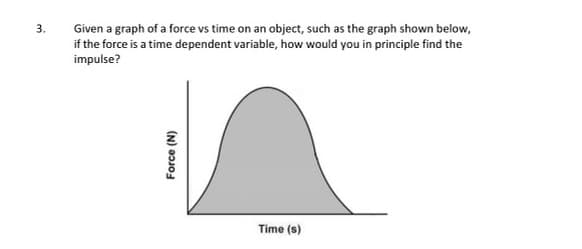 3.
Given a graph of a force vs time on an object, such as the graph shown below,
if the force is a time dependent variable, how would you in principle find the
impulse?
Force (N)
Time (s)