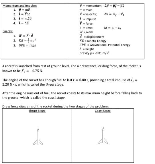 Momentum and Impulse:
1. p= mü
2. Ï = Fat
Energy:
3. ¡=mAv
4. i = Ap
1. W = F.d
2.
KE=
3. GPE = mgh
P = momentum; Ap=Pj-Po
m = mass
Δύ= B - Bo
V = velocity;
1
= impulse
F = force
t = time;
W = work
d
At = tr-to
d=displacement
KE Kinetic Energy
GPE Gravitational Potential Energy
h = height
Gravity g = -9.81 m/s²
A rocket is launched from rest at ground level. The air resistance, or drag force, of the rocket is
known to be F = -0.75 N.
The engine of the rocket has enough fuel to last t = 0.80 s, providing a total impulse of 7₂ =
2.20 N-s, which is called the thrust stage.
After the engine runs out of fuel, the rocket coasts to its maximum height before falling back to
the ground, which is called the coast stage.
Draw force diagrams of the rocket during the two stages of the problem:
Thrust Stage
Coast Stage