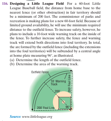 116. Designing a Little League Field For a 60-foot Little
League Baseball field, the distance from home base to the
nearest fence (or other obstruction) in fair territory should
be a minimum of 200 feet. The commissioner of parks and
recreation is making plans for a new 60-foot field. Because of
limited ground availability, he will use the minimum required
distance to the outfield fence. To increase safety, however, he
plans to include a 10-foot wide warning track on the inside of
the fence. To further increase safety, the fence and warning
track will extend both directions into foul territory. In total,
the arc formed by the outfield fence (including the extensions
into the foul territories) will be subtended by a central angle
at home plate measuring 96°, as illustrated.
(a) Determine the length of the outfield fence.
(b) Determine the area of the warning track.
Outfield Fence
10 Warning
Track
200
200' Foul Line
96°
Source: www.littleleague.org
200' Foul Line
