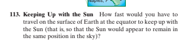 113. Keeping Up with the Sun How fast would you have to
travel on the surface of Earth at the equator to keep up with
the Sun (that is, so that the Sun would appear to remain in
the same position in the sky)?
