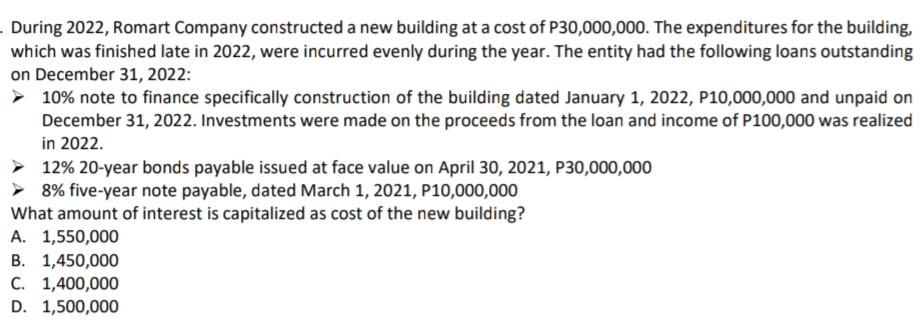 . During 2022, Romart Company constructed a new building at a cost of P30,000,000. The expenditures for the building,
which was finished late in 2022, were incurred evenly during the year. The entity had the following loans outstanding
on December 31, 2022:
> 10% note to finance specifically construction of the building dated January 1, 2022, P10,000,000 and unpaid on
December 31, 2022. Investments were made on the proceeds from the loan and income of P100,000 was realized
in 2022.
> 12% 20-year bonds payable issued at face value on April 30, 2021, P30,000,000
> 8% five-year note payable, dated March 1, 2021, P10,000,000
What amount of interest is capitalized as cost of the new building?
A. 1,550,000
B. 1,450,000
C. 1,400,000
D. 1,500,000
