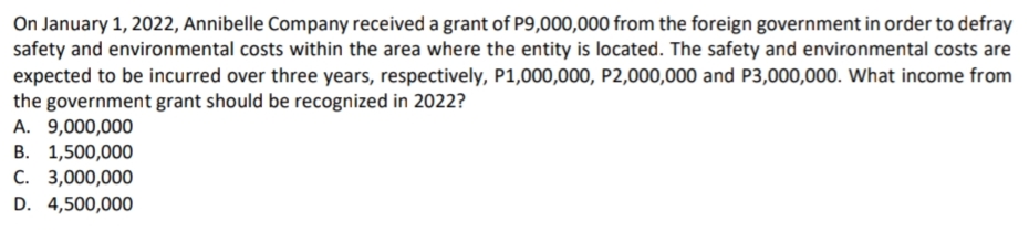 On January 1, 2022, Annibelle Company received a grant of P9,000,000 from the foreign government in order to defray
safety and environmental costs within the area where the entity is located. The safety and environmental costs are
expected to be incurred over three years, respectively, P1,000,000, P2,000,000 and P3,000,000. What income from
the government grant should be recognized in 2022?
A. 9,000,000
В. 1,500,000
С. 3,000,000
D. 4,500,000
