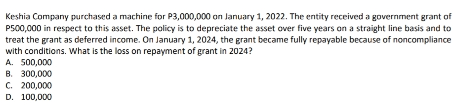 Keshia Company purchased a machine for P3,000,000 on January 1, 2022. The entity received a government grant of
P500,000 in respect to this asset. The policy is to depreciate the asset over five years on a straight line basis and to
treat the grant as deferred income. On January 1, 2024, the grant became fully repayable because of noncompliance
with conditions. What is the loss on repayment of grant in 2024?
A. 500,000
В. 300,000
С. 200,000
D. 100,000
