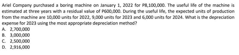 Ariel Company purchased a boring machine on January 1, 2022 for P8,100,000. The useful life of the machine is
estimated at three years with a residual value of P600,000. During the useful life, the expected units of production
from the machine are 10,000 units for 2022, 9,000 units for 2023 and 6,000 units for 2024. What is the depreciation
expense for 2023 using the most appropriate depreciation method?
A. 2,700,000
B. 3,000,000
C. 2,500,000
D. 2,916,000
