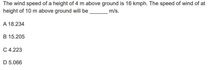 The wind speed of a height of 4 m above ground is 16 kmph. The speed of wind of at
height of 10 m above ground will be
m/s.
A 18.234
B 15.205
C 4.223
D 5.066